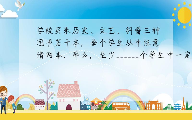 学校买来历史、文艺、科普三种图书若干本，每个学生从中任意借两本．那么，至少______个学生中一定有两人所借的图书属于同