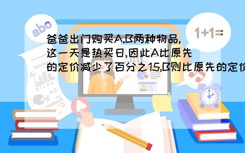 爸爸出门购买A.B两种物品,这一天是热买日,因此A比原先的定价减少了百分之15,B则比原先的定价减少了百分之12,总支付