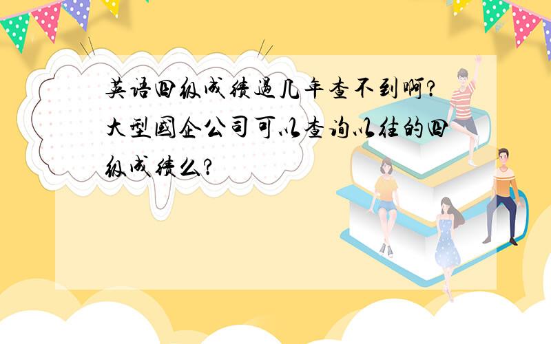 英语四级成绩过几年查不到啊?大型国企公司可以查询以往的四级成绩么?