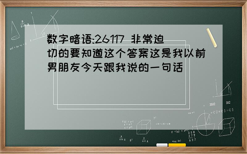 数字暗语:26117 非常迫切的要知道这个答案这是我以前男朋友今天跟我说的一句话