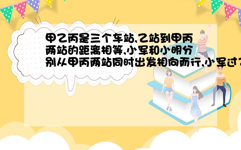 甲乙丙是三个车站,乙站到甲丙两站的距离相等,小军和小明分别从甲丙两站同时出发相向而行,小军过乙站一百米后与小明相遇,然后