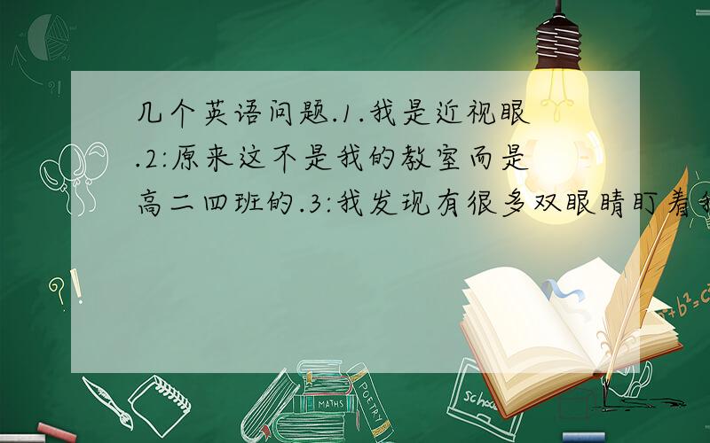 几个英语问题.1.我是近视眼.2:原来这不是我的教室而是高二四班的.3:我发现有很多双眼睛盯着我.4:我感到不解.还想问