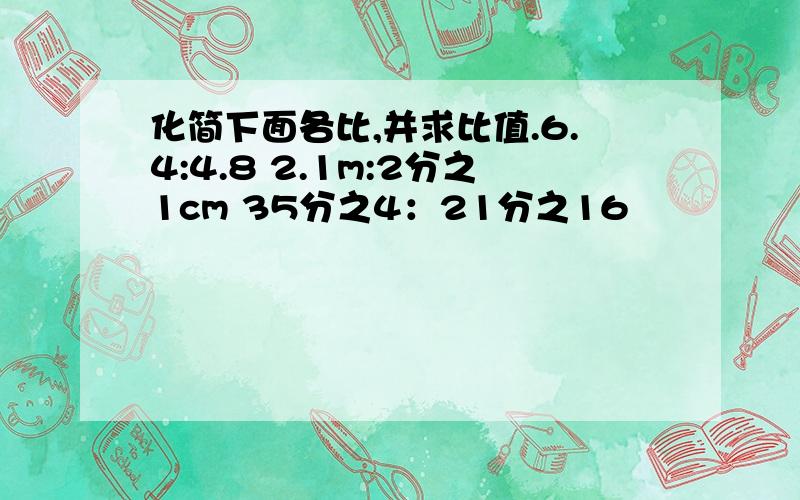 化简下面各比,并求比值.6.4:4.8 2.1m:2分之1cm 35分之4：21分之16