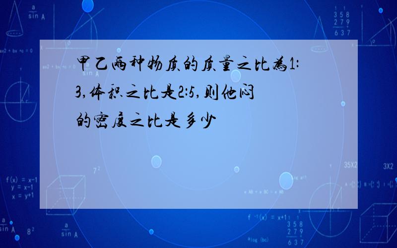 甲乙两种物质的质量之比为1:3,体积之比是2:5,则他闷的密度之比是多少