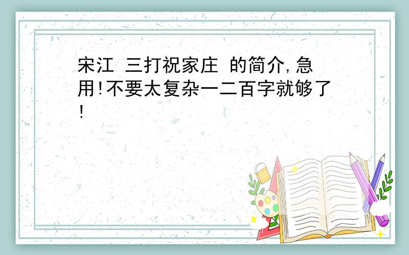 宋江 三打祝家庄 的简介,急用!不要太复杂一二百字就够了!