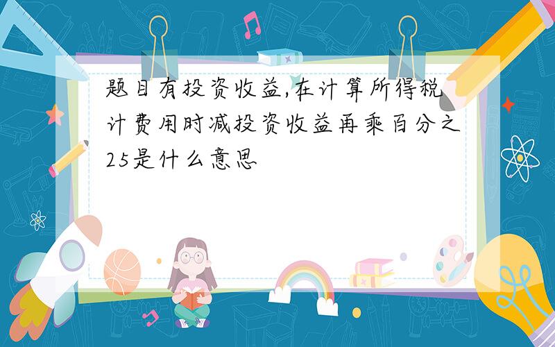 题目有投资收益,在计算所得税计费用时减投资收益再乘百分之25是什么意思