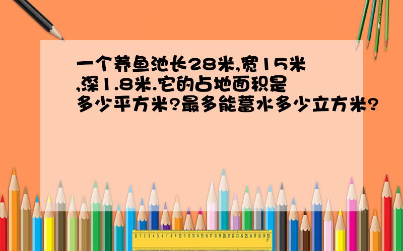 一个养鱼池长28米,宽15米,深1.8米.它的占地面积是多少平方米?最多能蓄水多少立方米?