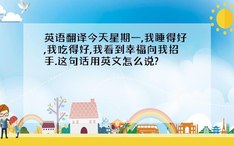 英语翻译今天星期一,我睡得好,我吃得好,我看到幸福向我招手.这句话用英文怎么说?