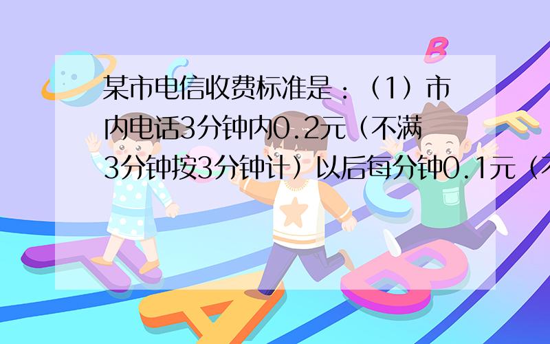 某市电信收费标准是：（1）市内电话3分钟内0.2元（不满3分钟按3分钟计）以后每分钟0.1元（不满1分钟按1分钟计）；（