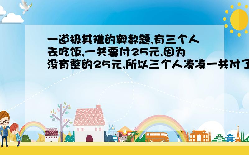 一道极其难的奥数题,有三个人去吃饭,一共要付25元,因为没有整的25元,所以三个人凑凑一共付了30元,找回了5元,因为5