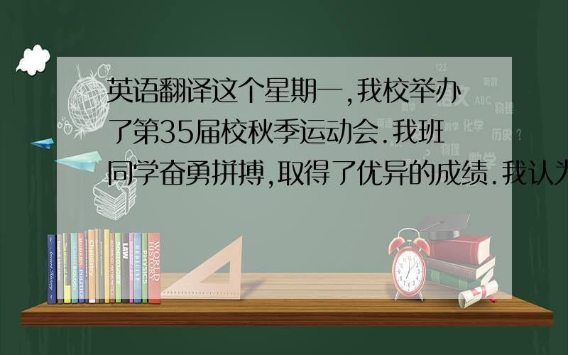 英语翻译这个星期一,我校举办了第35届校秋季运动会.我班同学奋勇拼搏,取得了优异的成绩.我认为,体育运动中的成就虽然重要