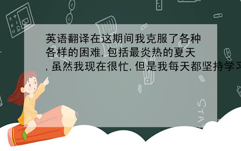 英语翻译在这期间我克服了各种各样的困难,包括最炎热的夏天,虽然我现在很忙,但是我每天都坚持学习英语.我知道,我越努力,取