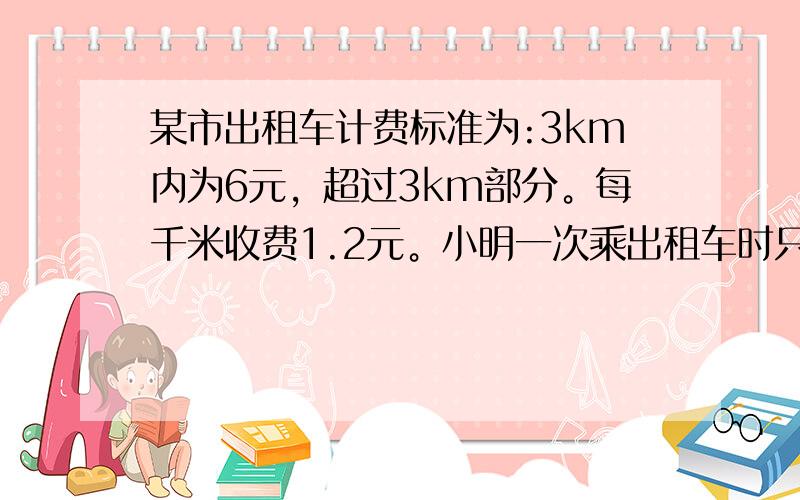 某市出租车计费标准为:3km内为6元，超过3km部分。每千米收费1.2元。小明一次乘出租车时只带了12元，那么，他乘车的