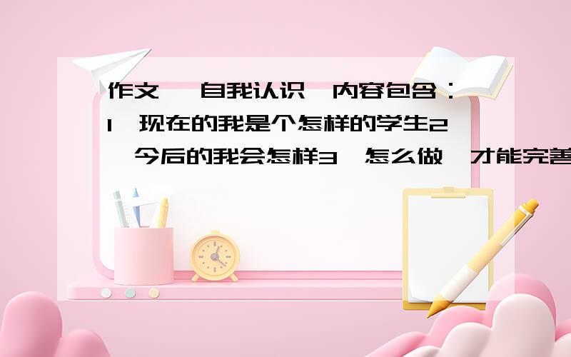 作文 《自我认识》内容包含：1、现在的我是个怎样的学生2、今后的我会怎样3、怎么做,才能完善自我300字左右!快啊!答得