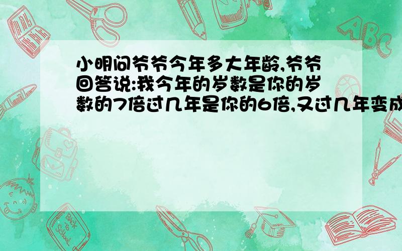 小明问爷爷今年多大年龄,爷爷回答说:我今年的岁数是你的岁数的7倍过几年是你的6倍,又过几年变成你的.