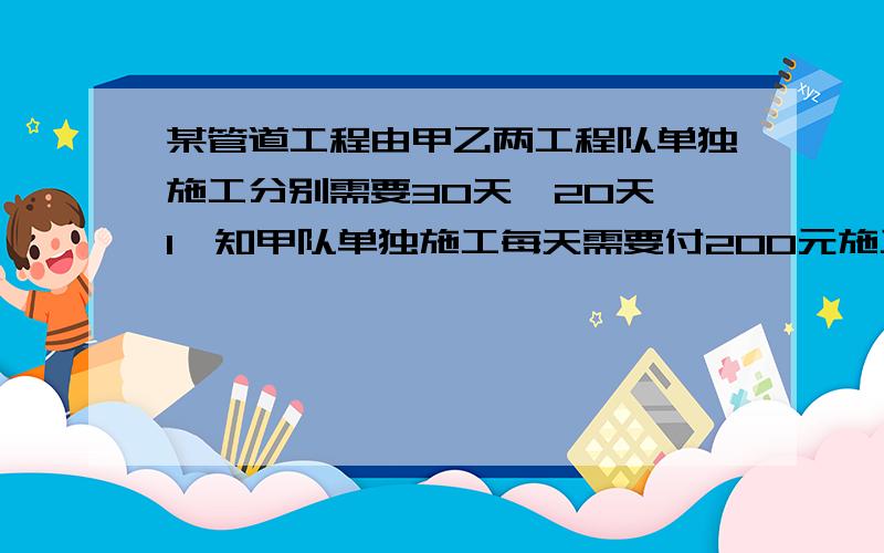 某管道工程由甲乙两工程队单独施工分别需要30天,20天 1,知甲队单独施工每天需要付200元施工费,乙队单独施工每天需要