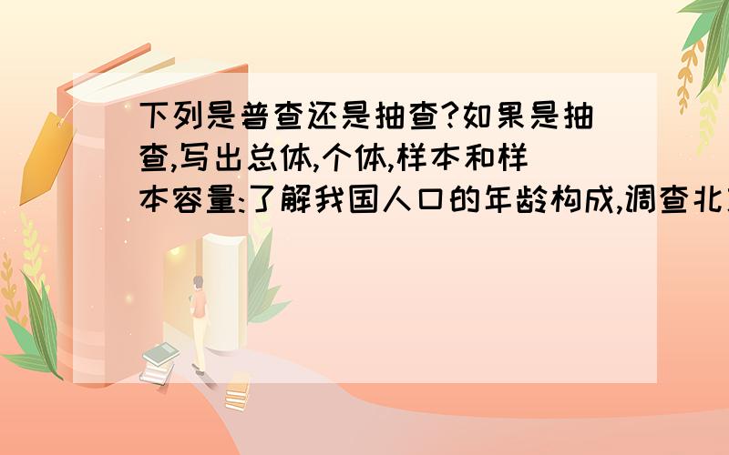 下列是普查还是抽查?如果是抽查,写出总体,个体,样本和样本容量:了解我国人口的年龄构成,调查北京所有公民.