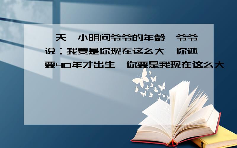 一天,小明问爷爷的年龄,爷爷说：我要是你现在这么大,你还要40年才出生,你要是我现在这么大,