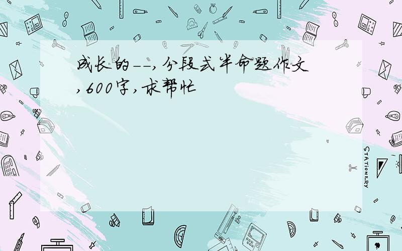 成长的--,分段式半命题作文,600字,求帮忙