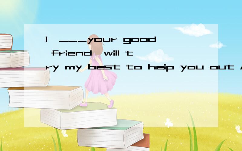 I,___your good friend,will try my best to heip you out A who