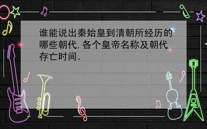 谁能说出秦始皇到清朝所经历的哪些朝代,各个皇帝名称及朝代存亡时间．