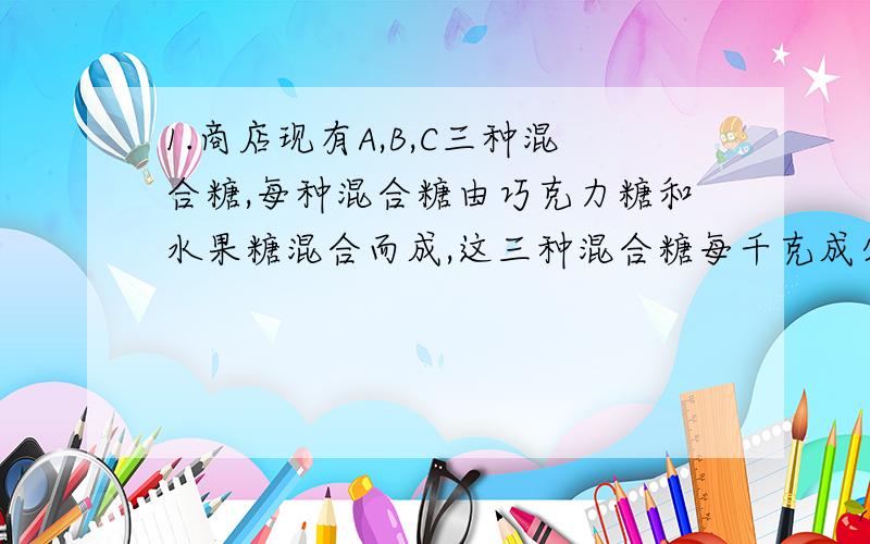 1.商店现有A,B,C三种混合糖,每种混合糖由巧克力糖和水果糖混合而成,这三种混合糖每千克成分和单价如下,