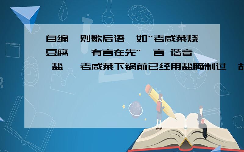 自编一则歇后语,如“老咸菜烧豆腐——有言在先”,言 谐音 盐 ,老咸菜下锅前已经用盐腌制过,故曰有“盐”在先