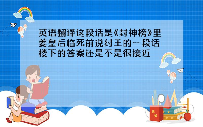 英语翻译这段话是《封神榜》里姜皇后临死前说纣王的一段话 楼下的答案还是不是很接近