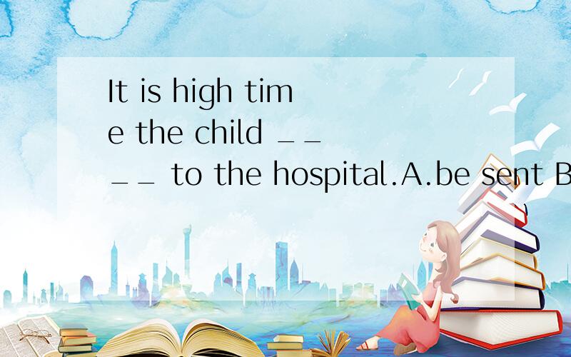 It is high time the child ____ to the hospital.A.be sent B.w