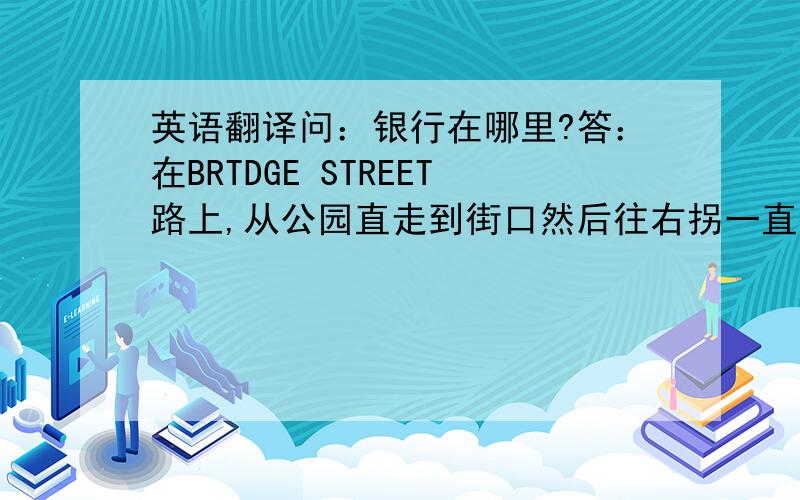 英语翻译问：银行在哪里?答：在BRTDGE STREET路上,从公园直走到街口然后往右拐一直往下走,就到了,它的斜对方是