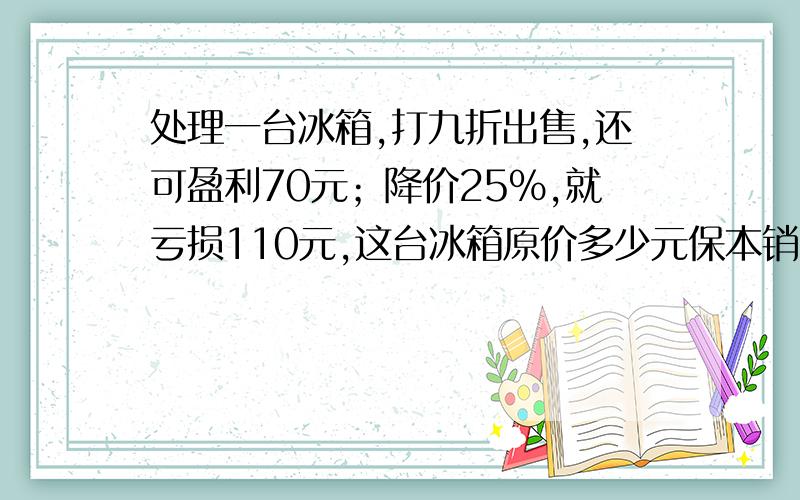 处理一台冰箱,打九折出售,还可盈利70元；降价25%,就亏损110元,这台冰箱原价多少元保本销售应卖多少元