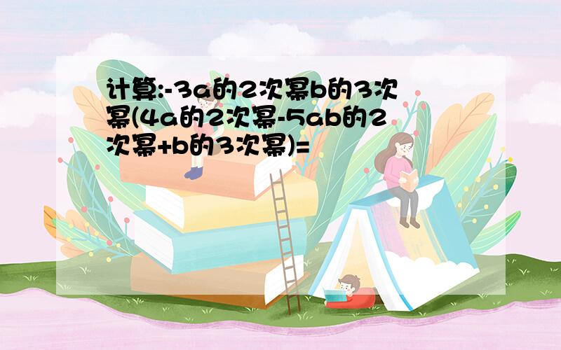 计算:-3a的2次幂b的3次幂(4a的2次幂-5ab的2次幂+b的3次幂)=