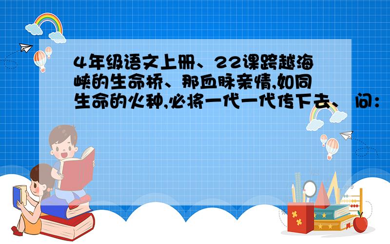 4年级语文上册、22课跨越海峡的生命桥、那血脉亲情,如同生命的火种,必将一代一代传下去、 问：你怎么理解这个比喻句?有什