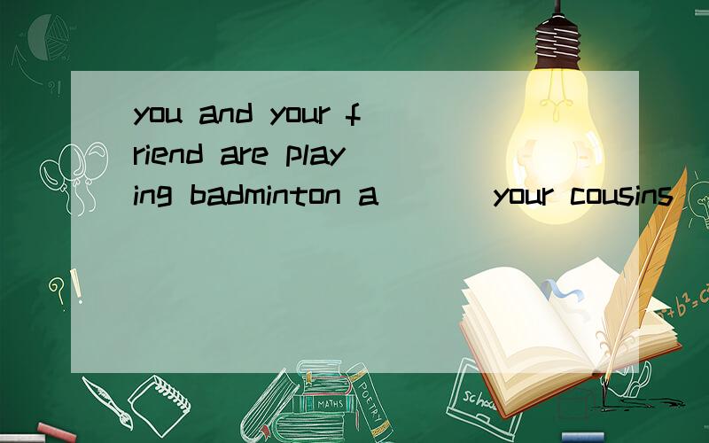 you and your friend are playing badminton a___ your cousins