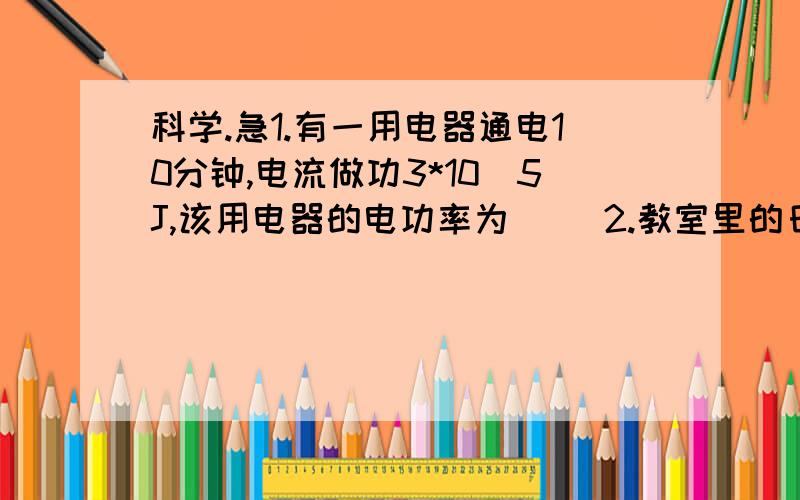 科学.急1.有一用电器通电10分钟,电流做功3*10^5J,该用电器的电功率为（ ）2.教室里的日光灯,通过的电流约0.