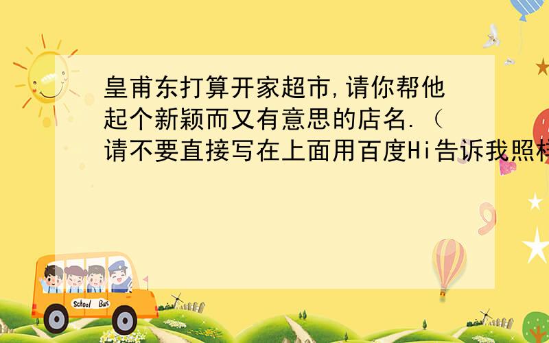 皇甫东打算开家超市,请你帮他起个新颖而又有意思的店名.（请不要直接写在上面用百度Hi告诉我照样给分）