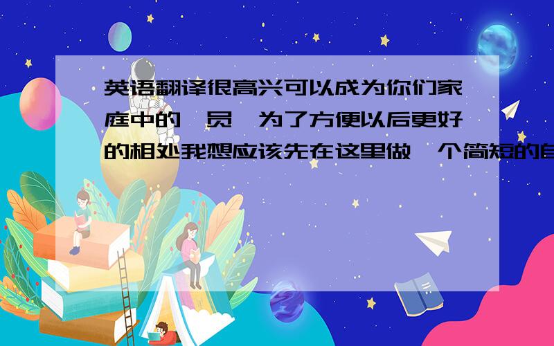 英语翻译很高兴可以成为你们家庭中的一员,为了方便以后更好的相处我想应该先在这里做一个简短的自我介绍这是我第一次来到这个国