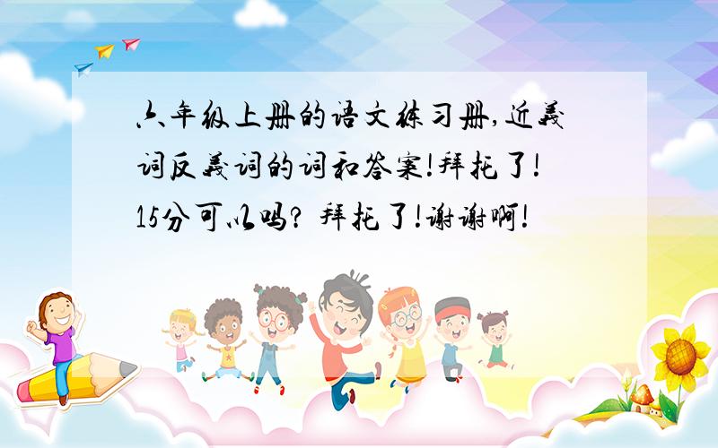 六年级上册的语文练习册,近义词反义词的词和答案!拜托了!15分可以吗? 拜托了!谢谢啊!