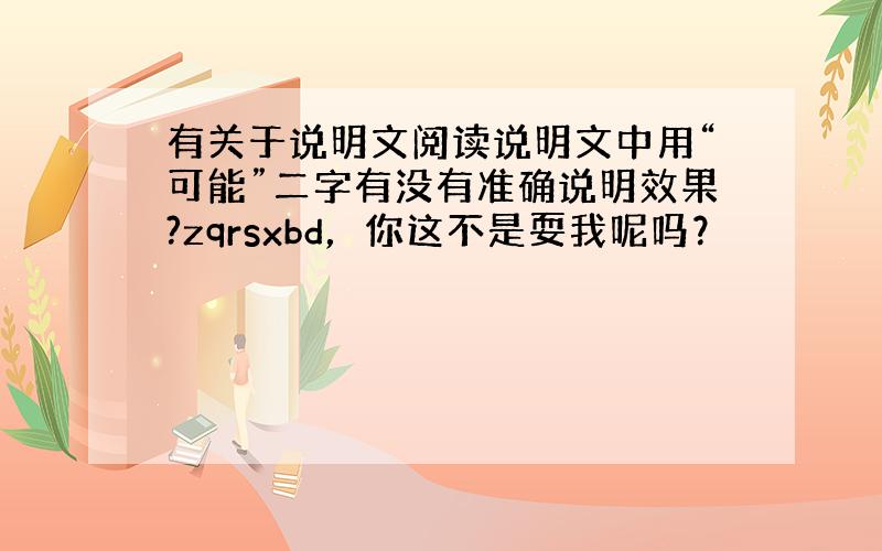 有关于说明文阅读说明文中用“可能”二字有没有准确说明效果?zqrsxbd，你这不是耍我呢吗？