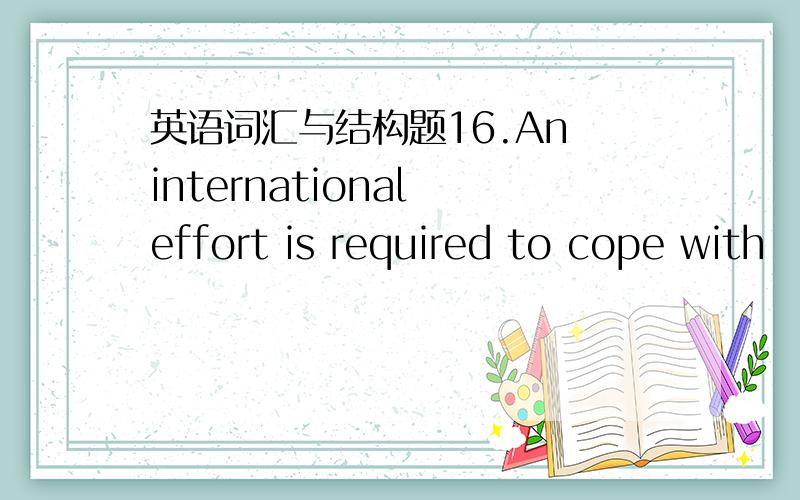 英语词汇与结构题16.An international effort is required to cope with