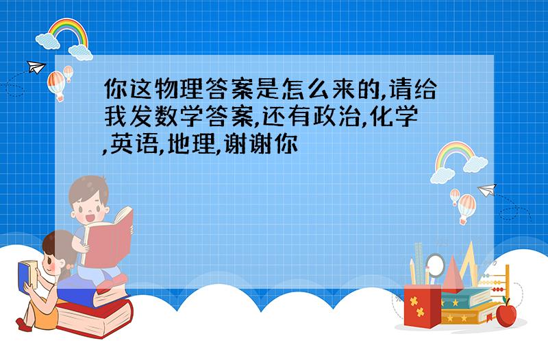 你这物理答案是怎么来的,请给我发数学答案,还有政治,化学,英语,地理,谢谢你