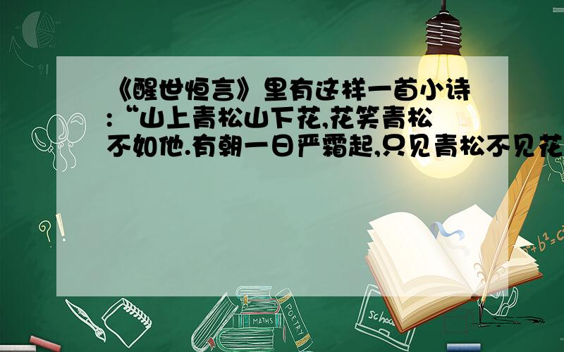 《醒世恒言》里有这样一首小诗:“山上青松山下花,花笑青松不如他.有朝一日严霜起,只见青松不见花.“请根据诗意,以松和花为