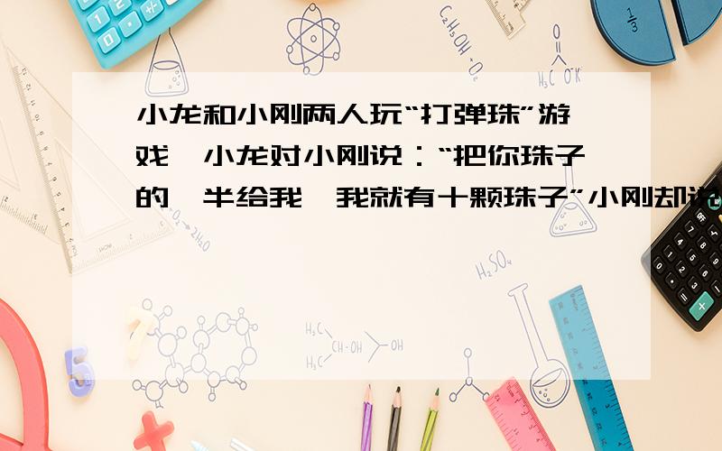 小龙和小刚两人玩“打弹珠”游戏,小龙对小刚说：“把你珠子的一半给我,我就有十颗珠子”小刚却说：“