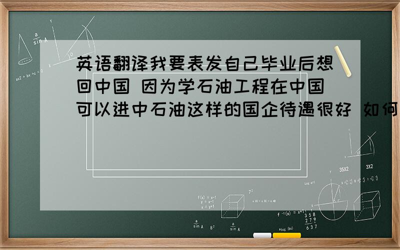 英语翻译我要表发自己毕业后想回中国 因为学石油工程在中国可以进中石油这样的国企待遇很好 如何表达？还有就是如何表达因为如