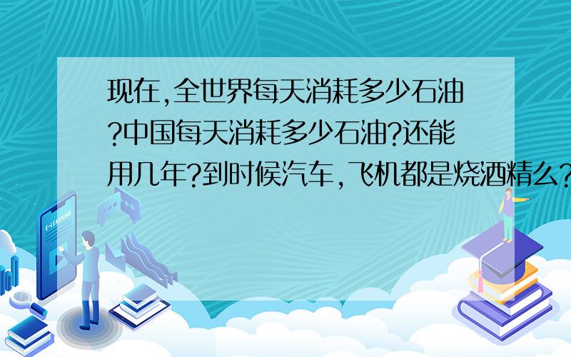 现在,全世界每天消耗多少石油?中国每天消耗多少石油?还能用几年?到时候汽车,飞机都是烧酒精么?