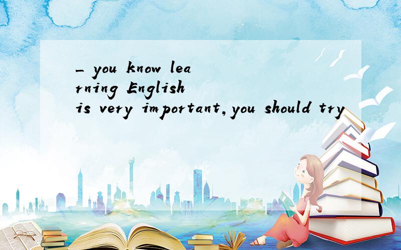 _ you know learning English is very important,you should try