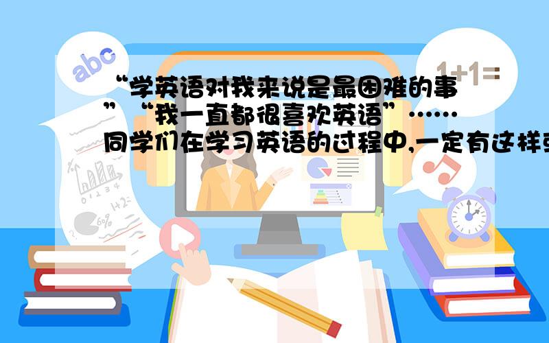 “学英语对我来说是最困难的事”“我一直都很喜欢英语”……同学们在学习英语的过程中,一定有这样或那样的感受.请你以“Eng