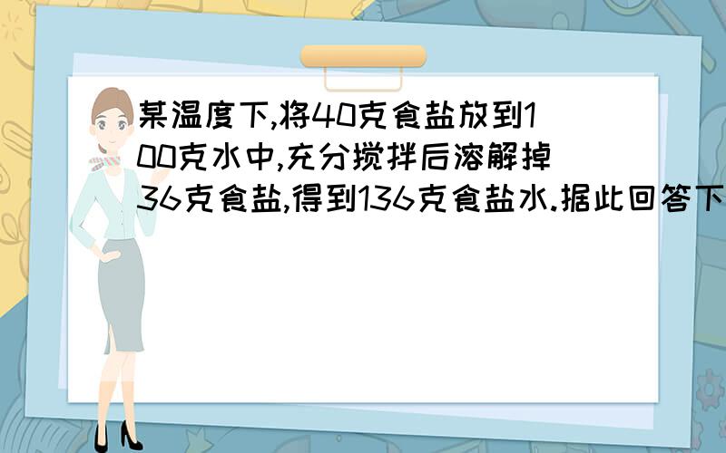 某温度下,将40克食盐放到100克水中,充分搅拌后溶解掉36克食盐,得到136克食盐水.据此回答下列问题