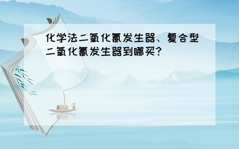 化学法二氧化氯发生器、复合型二氧化氯发生器到哪买?