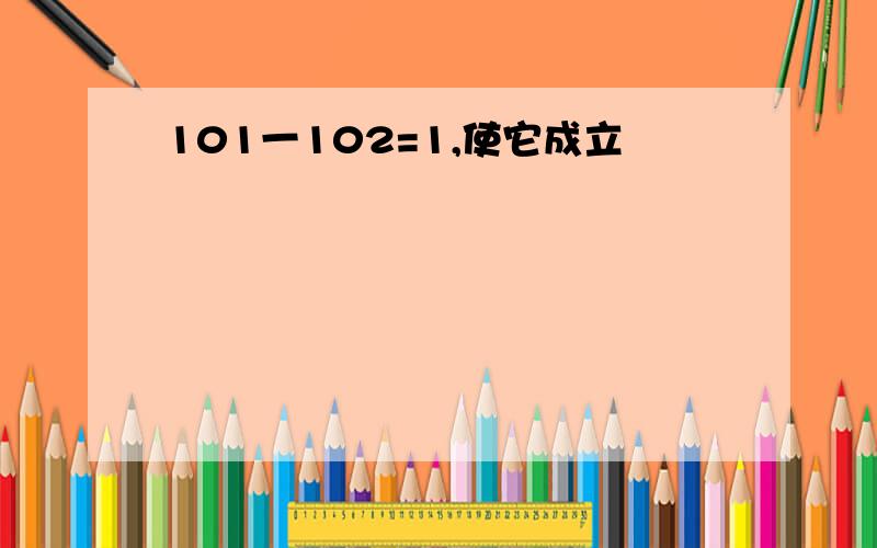 101一102=1,使它成立